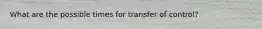 What are the possible times for transfer of control?