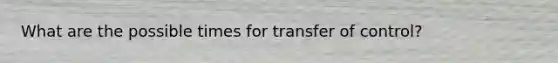 What are the possible times for transfer of control?