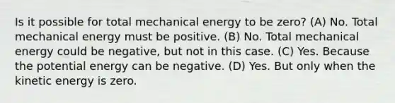 Is it possible for total mechanical energy to be zero? (A) No. Total mechanical energy must be positive. (B) No. Total mechanical energy could be negative, but not in this case. (C) Yes. Because the potential energy can be negative. (D) Yes. But only when the kinetic energy is zero.