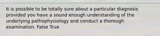 It is possible to be totally sure about a particular diagnosis provided you have a sound enough understanding of the underlying pathophysiology and conduct a thorough examination. False True