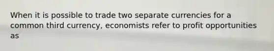 When it is possible to trade two separate currencies for a common third currency, economists refer to profit opportunities as