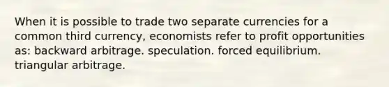 When it is possible to trade two separate currencies for a common third currency, economists refer to profit opportunities as: backward arbitrage. speculation. forced equilibrium. triangular arbitrage.