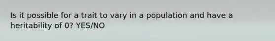 Is it possible for a trait to vary in a population and have a heritability of 0? YES/NO