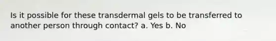 Is it possible for these transdermal gels to be transferred to another person through contact? a. Yes b. No