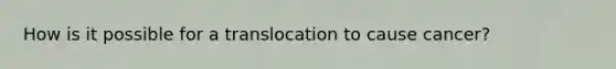 How is it possible for a translocation to cause cancer?