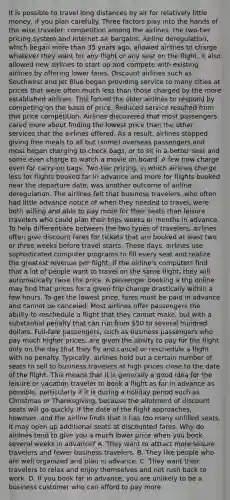 It is possible to travel long distances by air for relatively little money, if you plan carefully. Three factors play into the hands of the wise traveler: competition among the airlines, the two-tier pricing system and Internet air bargains. Airline deregulation, which began more than 35 years ago, allowed airlines to charge whatever they want for any flight or any seat on the flight. It also allowed new airlines to start up and compete with existing airlines by offering lower fares. Discount airlines such as Southwest and Jet Blue began providing service to many cities at prices that were often much less than those charged by the more established airlines. This forced the older airlines to respond by competing on the basis of price. Reduced service resulted from this price competition. Airlines discovered that most passengers cared more about finding the lowest price than the other services that the airlines offered. As a result, airlines stopped giving free meals to all but (some) overseas passengers and most began charging to check bags, or to sit in a better seat and some even charge to watch a movie on board. A few now charge even for carry-on bags. Two-tier pricing, in which airlines charge less for flights booked far in advance and more for flights booked near the departure date, was another outcome of airline deregulation. The airlines felt that business travelers, who often had little advance notice of when they needed to travel, were both willing and able to pay more for their seats than leisure travelers who could plan their trips weeks or months in advance. To help differentiate between the two types of travelers, airlines often give discount fares for tickets that are booked at least two or three weeks before travel starts. These days, airlines use sophisticated computer programs to fill every seat and realize the greatest revenue per flight. If the airline's computers find that a lot of people want to travel on the same flight, they will automatically raise the price. A passenger booking a trip online may find that prices for a given trip change drastically within a few hours. To get the lowest price, fares must be paid in advance and cannot be canceled. Most airlines offer passengers the ability to reschedule a flight that they cannot make, but with a substantial penalty that can run from 50 to several hundred dollars. Full-fare passengers, such as business passengers who pay much higher prices, are given the ability to pay for the flight only on the day that they fly and cancel or reschedule a flight with no penalty. Typically, airlines hold out a certain number of seats to sell to business travelers at high prices close to the date of the flight. This means that it is generally a good idea for the leisure or vacation traveler to book a flight as far in advance as possible, particularly if it is during a holiday period such as Christmas or Thanksgiving, because the allotment of discount seats will go quickly. If the date of the flight approaches, however, and the airline finds that it has too many unfilled seats, it may open up additional seats at discounted fares. Why do airlines tend to give you a much lower price when you book several weeks in advance? A. They want to attract more leisure travelers and fewer business travelers. B. They like people who are well organized and plan in advance. C. They want their travelers to relax and enjoy themselves and not rush back to work. D. If you book far in advance, you are unlikely to be a business customer who can afford to pay more.