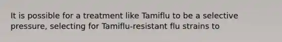 It is possible for a treatment like Tamiflu to be a selective pressure, selecting for Tamiflu-resistant flu strains to