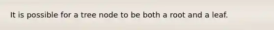 It is possible for a tree node to be both a root and a leaf.