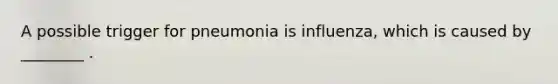 A possible trigger for pneumonia is influenza, which is caused by ________ .