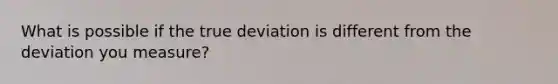 What is possible if the true deviation is different from the deviation you measure?