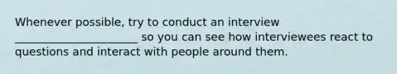 Whenever possible, try to conduct an interview ______________________ so you can see how interviewees react to questions and interact with people around them.