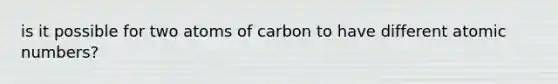 is it possible for two atoms of carbon to have different atomic numbers?