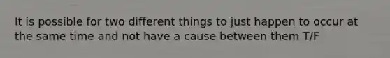 It is possible for two different things to just happen to occur at the same time and not have a cause between them T/F