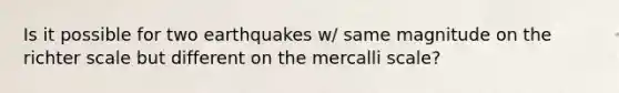 Is it possible for two earthquakes w/ same magnitude on the richter scale but different on the mercalli scale?