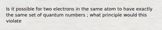 Is it possible for two electrons in the same atom to have exactly the same set of quantum numbers ; what principle would this violate