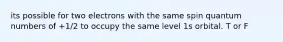 its possible for two electrons with the same spin quantum numbers of +1/2 to occupy the same level 1s orbital. T or F