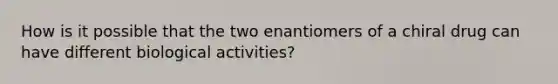 How is it possible that the two enantiomers of a chiral drug can have different biological activities?