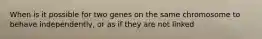 When is it possible for two genes on the same chromosome to behave independently, or as if they are not linked