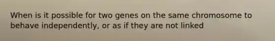 When is it possible for two genes on the same chromosome to behave independently, or as if they are not linked