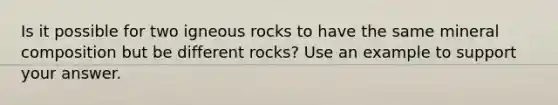 Is it possible for two igneous rocks to have the same mineral composition but be different rocks? Use an example to support your answer.