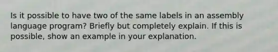 Is it possible to have two of the same labels in an assembly language program? Briefly but completely explain. If this is possible, show an example in your explanation.