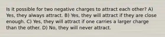 Is it possible for two negative charges to attract each other? A) Yes, they always attract. B) Yes, they will attract if they are close enough. C) Yes, they will attract if one carries a larger charge than the other. D) No, they will never attract.