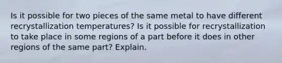 Is it possible for two pieces of the same metal to have different recrystallization temperatures? Is it possible for recrystallization to take place in some regions of a part before it does in other regions of the same part? Explain.