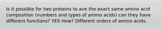 Is it possible for two proteins to ave the exact same amino acid composition (numbers and types of amino acids) can they have different functions? YES How? Different orders of amino acids.