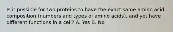 Is it possible for two proteins to have the exact same amino acid composition (numbers and types of <a href='https://www.questionai.com/knowledge/k9gb720LCl-amino-acids' class='anchor-knowledge'>amino acids</a>), and yet have different functions in a cell? A. Yes B. No