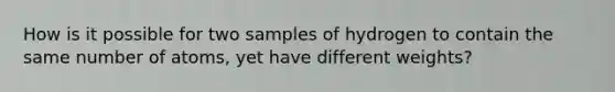 How is it possible for two samples of hydrogen to contain the same number of atoms, yet have different weights?