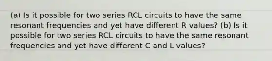 (a) Is it possible for two series RCL circuits to have the same resonant frequencies and yet have different R values? (b) Is it possible for two series RCL circuits to have the same resonant frequencies and yet have different C and L values?