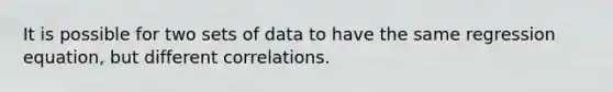 It is possible for two sets of data to have the same regression equation, but different correlations.