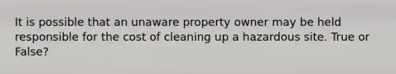 It is possible that an unaware property owner may be held responsible for the cost of cleaning up a hazardous site. True or False?