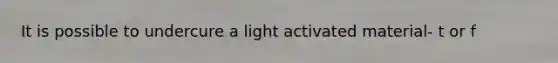 It is possible to undercure a light activated material- t or f