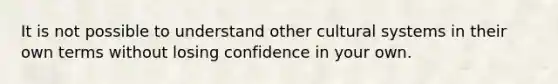 It is not possible to understand other cultural systems in their own terms without losing confidence in your own.