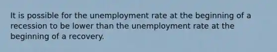 It is possible for the unemployment rate at the beginning of a recession to be lower than the unemployment rate at the beginning of a recovery.