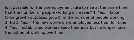 Is it possible for the unemployment rate to rise at the same time that the number of people working increases? 1. Yes, if labor force growth outpaces growth in the number of people working 2. No 3. Yes, if the new workers are employed less than full time 4. Yes, if established workers keep their jobs but no longer have the option of working overtime