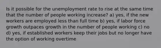 Is it possible for the unemployment rate to rise at the same time that the number of people working increase? a) yes, if the new workers are employed less than full time b) yes, if labor force growth outpaces growth in the number of people working c) no d) yes, if established workers keep their jobs but no longer have the option of working overtime