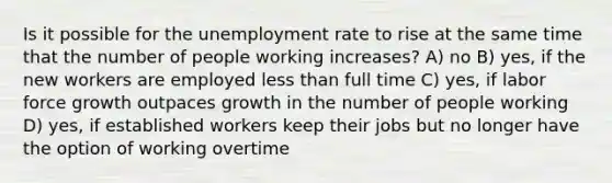 Is it possible for the unemployment rate to rise at the same time that the number of people working increases? A) no B) yes, if the new workers are employed less than full time C) yes, if labor force growth outpaces growth in the number of people working D) yes, if established workers keep their jobs but no longer have the option of working overtime