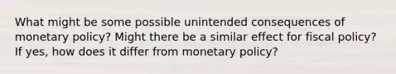 What might be some possible unintended consequences of monetary​ policy? Might there be a similar effect for fiscal​ policy? If​ yes, how does it differ from monetary​ policy?