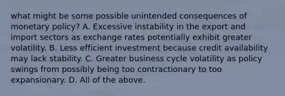 what might be some possible unintended consequences of monetary​ policy? A. Excessive instability in the export and import sectors as exchange rates potentially exhibit greater volatility. B. Less efficient investment because credit availability may lack stability. C. Greater business cycle volatility as policy swings from possibly being too contractionary to too expansionary. D. All of the above.