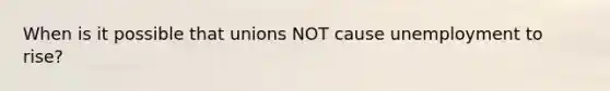 When is it possible that unions NOT cause unemployment to rise?