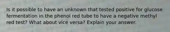 Is it possible to have an unknown that tested positive for glucose fermentation in the phenol red tube to have a negative methyl red test? What about vice versa? Explain your answer.