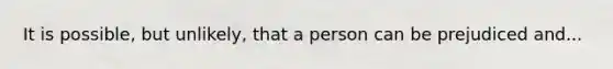 It is possible, but unlikely, that a person can be prejudiced and...