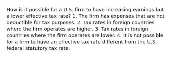 How is it possible for a U.S. firm to have increasing earnings but a lower effective tax rate? 1. The firm has expenses that are not deductible for tax purposes. 2. Tax rates in foreign countries where the firm operates are higher. 3. Tax rates in foreign countries where the firm operates are lower. 4. It is not possible for a firm to have an effective tax rate different from the U.S. federal statutory tax rate.