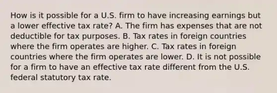 How is it possible for a U.S. firm to have increasing earnings but a lower effective tax rate? A. The firm has expenses that are not deductible for tax purposes. B. Tax rates in foreign countries where the firm operates are higher. C. Tax rates in foreign countries where the firm operates are lower. D. It is not possible for a firm to have an effective tax rate different from the U.S. federal statutory tax rate.