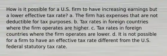 How is it possible for a U.S. firm to have increasing earnings but a lower effective tax rate? a. The firm has expenses that are not deductible for tax purposes. b. Tax rates in foreign countries where the firm operates are higher. c. Tax rates in foreign countries where the firm operates are lower. d. It is not possible for a firm to have an effective tax rate different from the U.S. federal statutory tax rate.