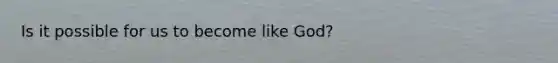 Is it possible for us to become like God?