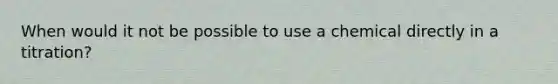 When would it not be possible to use a chemical directly in a titration?