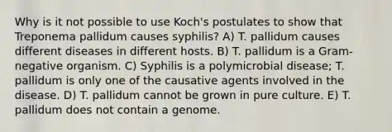 Why is it not possible to use Koch's postulates to show that Treponema pallidum causes syphilis? A) T. pallidum causes different diseases in different hosts. B) T. pallidum is a Gram-negative organism. C) Syphilis is a polymicrobial disease; T. pallidum is only one of the causative agents involved in the disease. D) T. pallidum cannot be grown in pure culture. E) T. pallidum does not contain a genome.